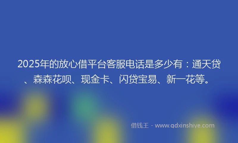 2025年的放心借平台客服电话是多少有：通天贷、森森花呗、现金卡、闪贷宝易、新一花等。