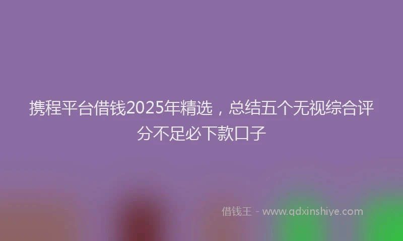携程平台借钱2025年精选，总结五个无视综合评分不足必下款口子