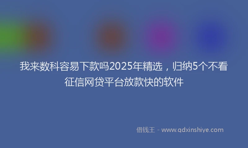 我来数科容易下款吗2025年精选，归纳5个不看征信网贷平台放款快的软件