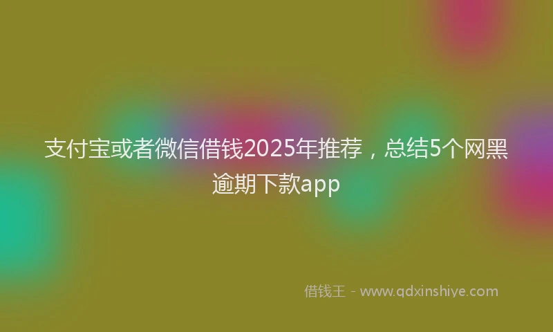 支付宝或者微信借钱2025年推荐，总结5个网黑逾期下款app