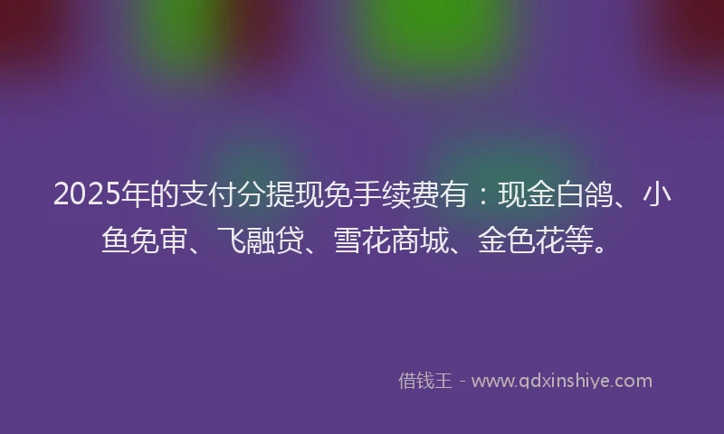 2025年的支付分提现免手续费有：现金白鸽、小鱼免审、飞融贷、雪花商城、金色花等。