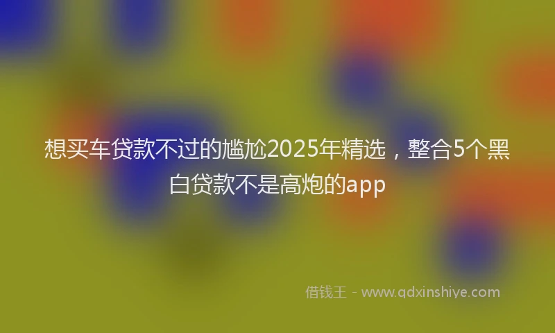 想买车贷款不过的尴尬2025年精选，整合5个黑白贷款不是高炮的app