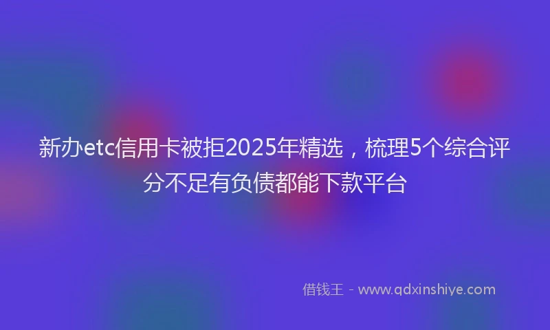 新办etc信用卡被拒2025年精选，梳理5个综合评分不足有负债都能下款平台