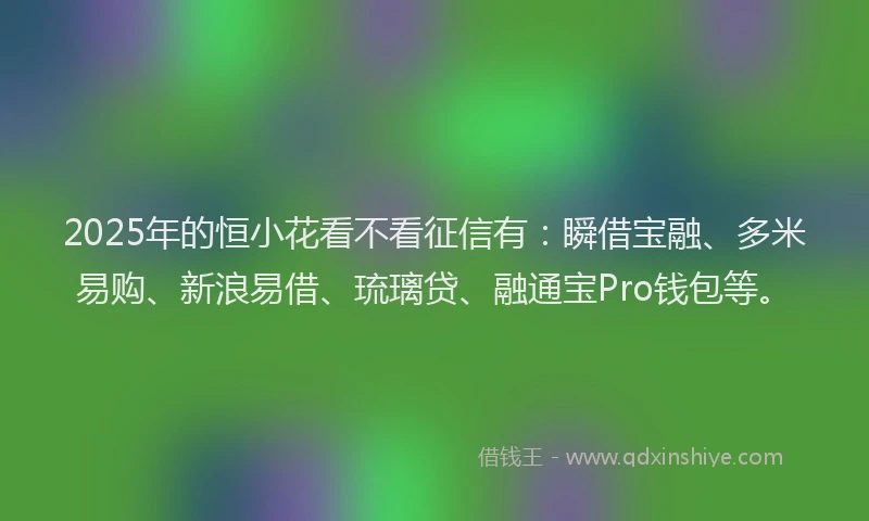 2025年的恒小花看不看征信有：瞬借宝融、多米易购、新浪易借、琉璃贷、融通宝Pro钱包等。