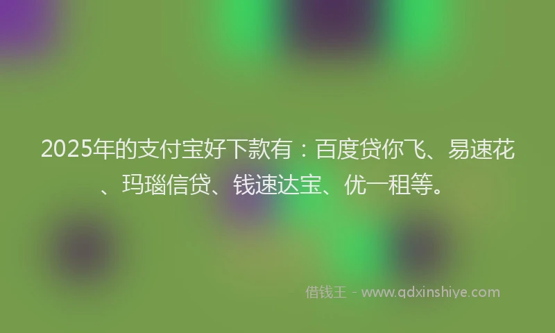 2025年的支付宝好下款有：百度贷你飞、易速花、玛瑙信贷、钱速达宝、优一租等。