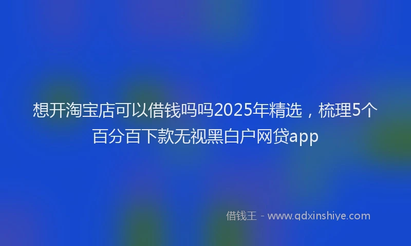 想开淘宝店可以借钱吗吗2025年精选，梳理5个百分百下款无视黑白户网贷app