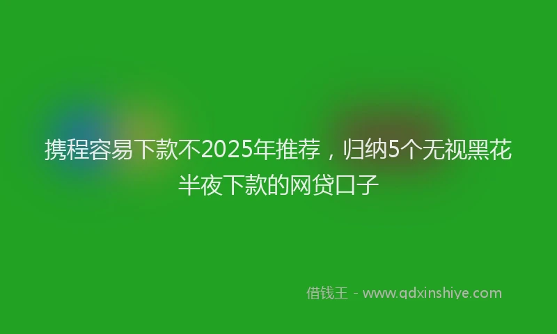 携程容易下款不2025年推荐，归纳5个无视黑花半夜下款的网贷口子