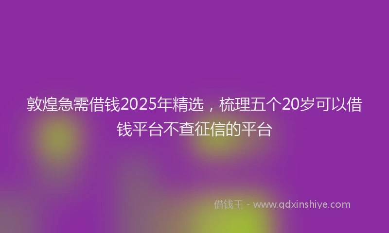 敦煌急需借钱2025年精选，梳理五个20岁可以借钱平台不查征信的平台