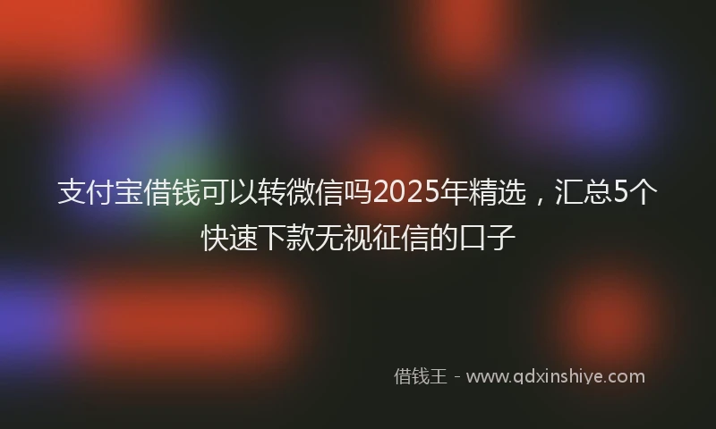 支付宝借钱可以转微信吗2025年精选，汇总5个快速下款无视征信的口子