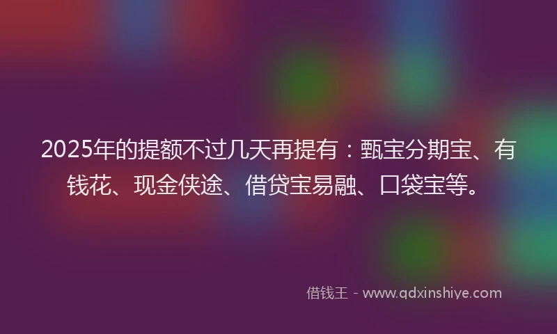 2025年的提额不过几天再提有：甄宝分期宝、有钱花、现金侠途、借贷宝易融、口袋宝等。