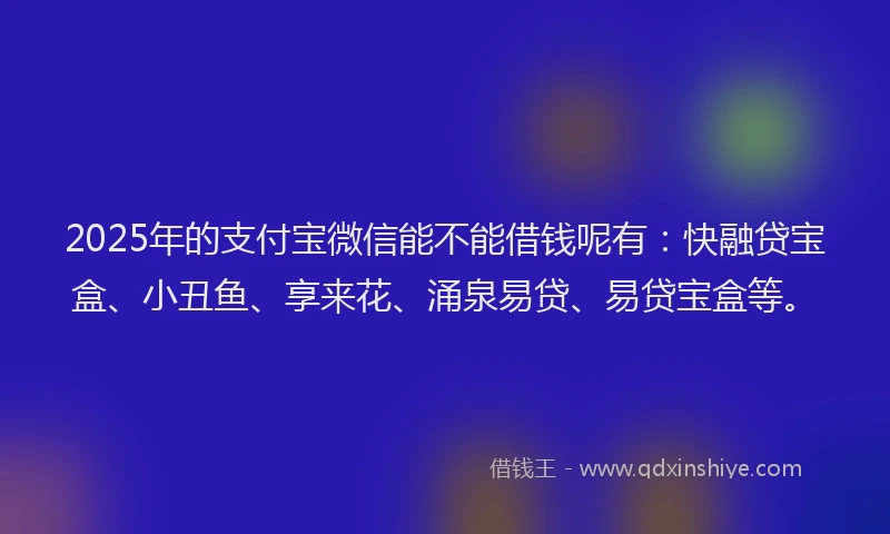 2025年的支付宝微信能不能借钱呢有：快融贷宝盒、小丑鱼、享来花、涌泉易贷、易贷宝盒等。