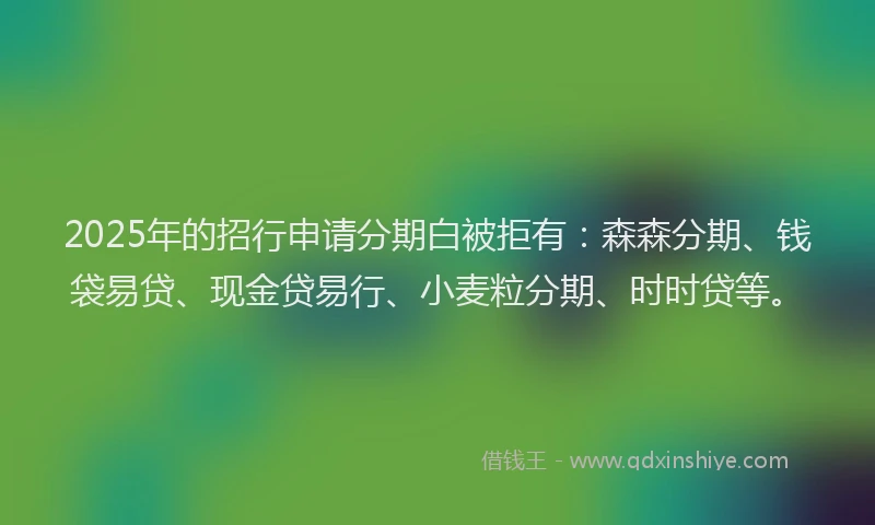 2025年的招行申请分期白被拒有：森森分期、钱袋易贷、现金贷易行、小麦粒分期、时时贷等。