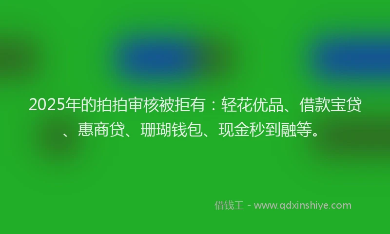 2025年的拍拍审核被拒有：轻花优品、借款宝贷、惠商贷、珊瑚钱包、现金秒到融等。