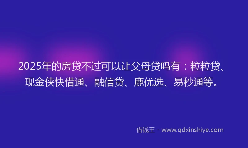 2025年的房贷不过可以让父母贷吗有：粒粒贷、现金侠快借通、融信贷、鹿优选、易秒通等。