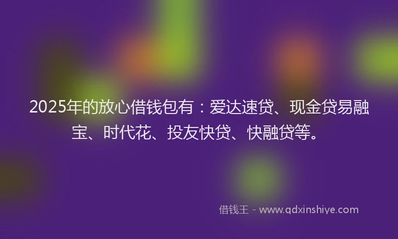 2025年的放心借钱包有：爱达速贷、现金贷易融宝、时代花、投友快贷、快融贷等。