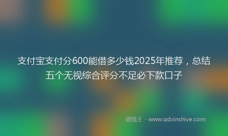 支付宝支付分600能借多少钱2025年推荐，总结五个无视综合评分不足必下款口子