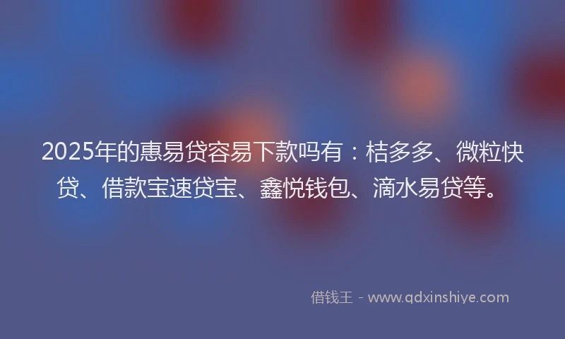 2025年的惠易贷容易下款吗有：桔多多、微粒快贷、借款宝速贷宝、鑫悦钱包、滴水易贷等。
