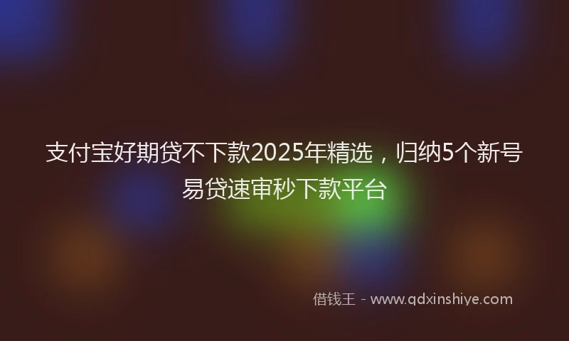 支付宝好期贷不下款2025年精选，归纳5个新号易贷速审秒下款平台