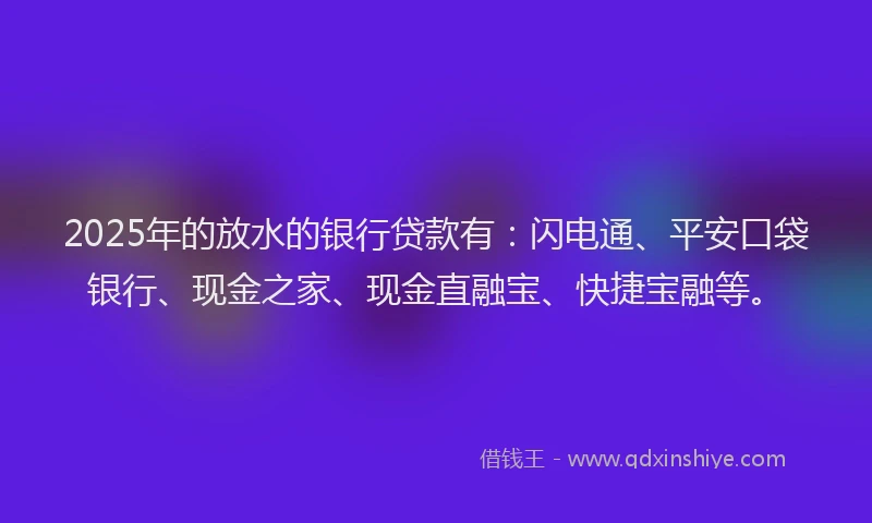 2025年的放水的银行贷款有：闪电通、平安口袋银行、现金之家、现金直融宝、快捷宝融等。