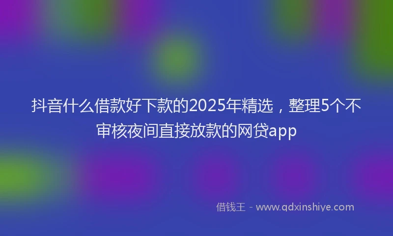 抖音什么借款好下款的2025年精选，整理5个不审核夜间直接放款的网贷app