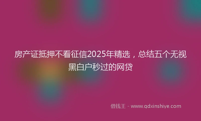 房产证抵押不看征信2025年精选，总结五个无视黑白户秒过的网贷