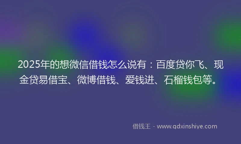 2025年的想微信借钱怎么说有：百度贷你飞、现金贷易借宝、微博借钱、爱钱进、石榴钱包等。