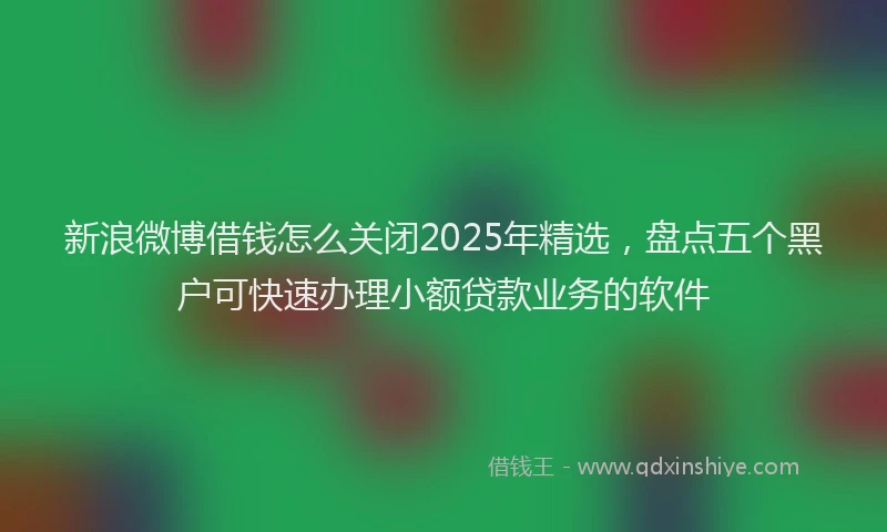 新浪微博借钱怎么关闭2025年精选，盘点五个黑户可快速办理小额贷款业务的软件