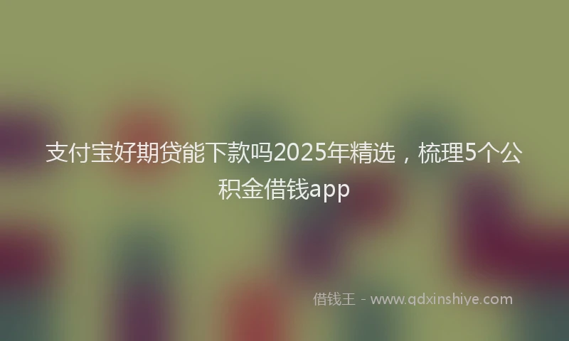 支付宝好期贷能下款吗2025年精选，梳理5个公积金借钱app