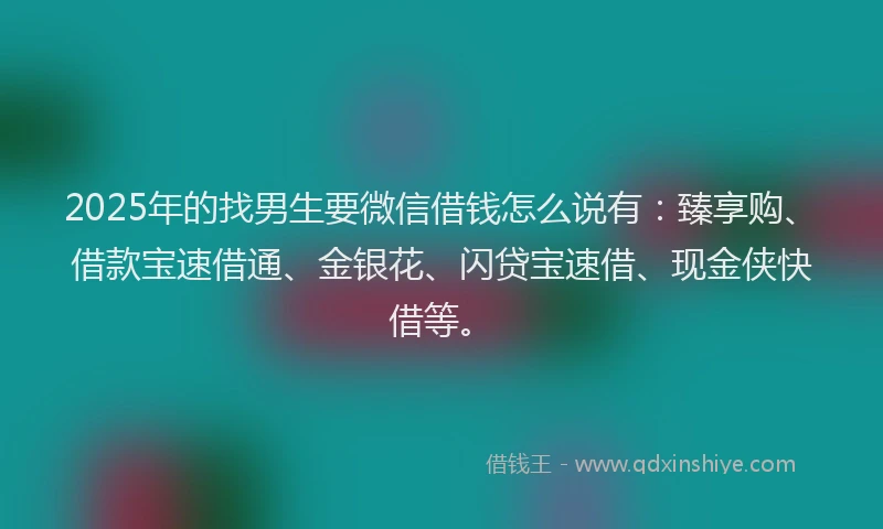2025年的找男生要微信借钱怎么说有：臻享购、借款宝速借通、金银花、闪贷宝速借、现金侠快借等。