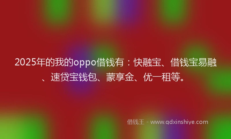 2025年的我的oppo借钱有：快融宝、借钱宝易融、速贷宝钱包、蒙享金、优一租等。