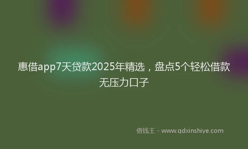 惠借app7天贷款2025年精选，盘点5个轻松借款无压力口子