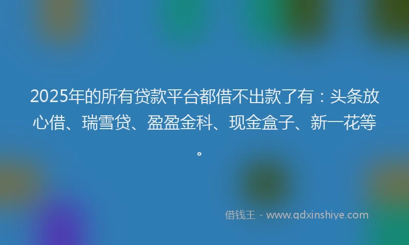 2025年的所有贷款平台都借不出款了有：头条放心借、瑞雪贷、盈盈金科、现金盒子、新一花等。