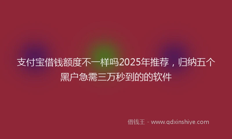 支付宝借钱额度不一样吗2025年推荐，归纳五个黑户急需三万秒到的的软件