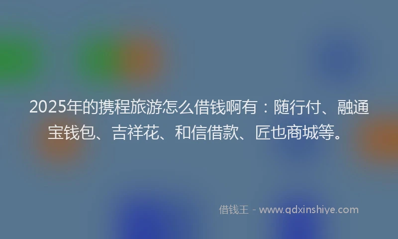 2025年的携程旅游怎么借钱啊有：随行付、融通宝钱包、吉祥花、和信借款、匠也商城等。