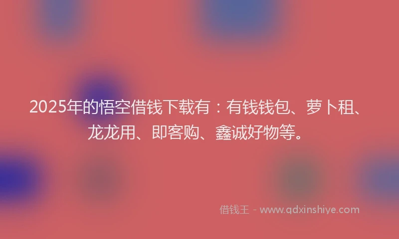 2025年的悟空借钱下载有：有钱钱包、萝卜租、龙龙用、即客购、鑫诚好物等。