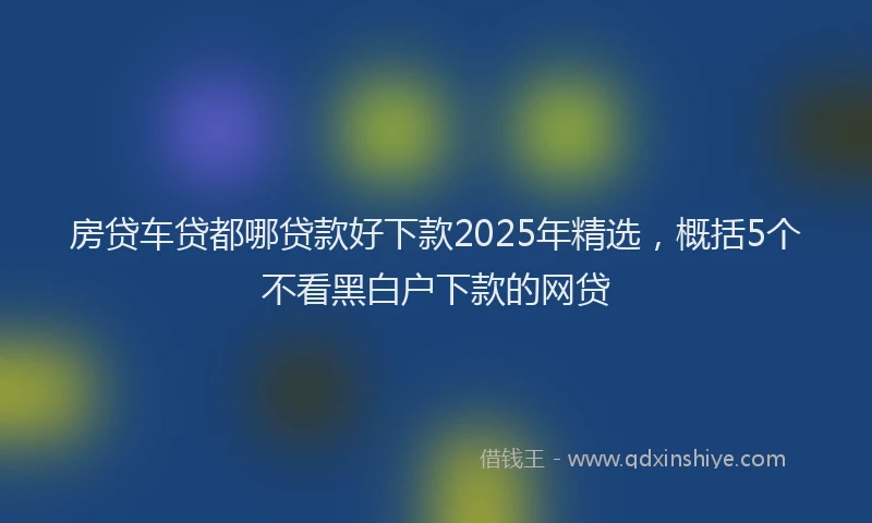 房贷车贷都哪贷款好下款2025年精选，概括5个不看黑白户下款的网贷