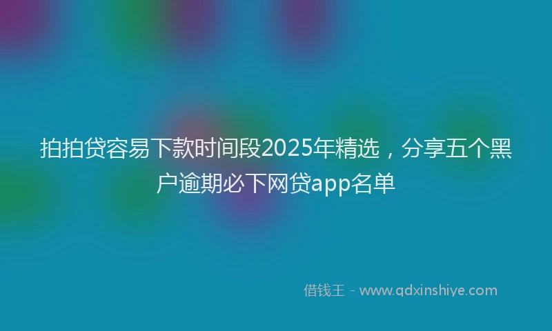 拍拍贷容易下款时间段2025年精选，分享五个黑户逾期必下网贷app名单