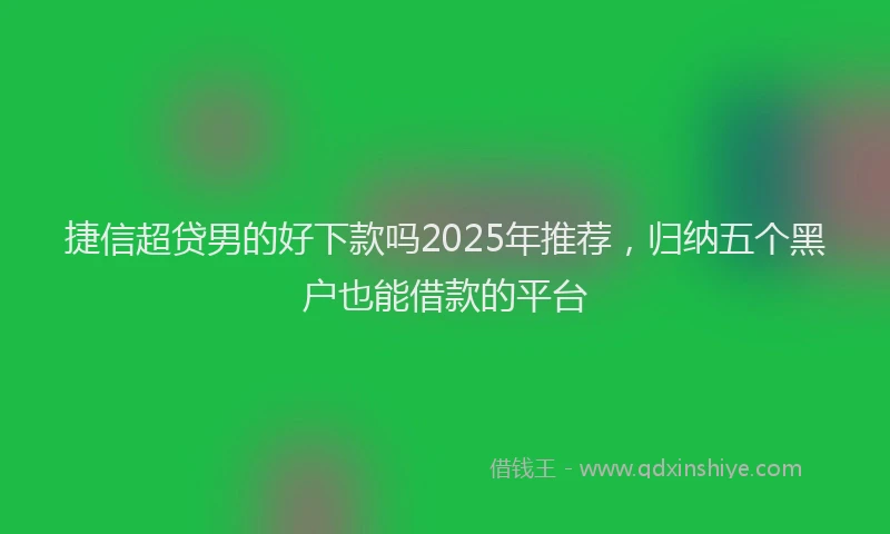 捷信超贷男的好下款吗2025年推荐，归纳五个黑户也能借款的平台