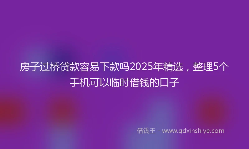 房子过桥贷款容易下款吗2025年精选，整理5个手机可以临时借钱的口子