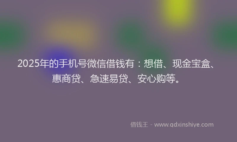 2025年的手机号微信借钱有：想借、现金宝盒、惠商贷、急速易贷、安心购等。