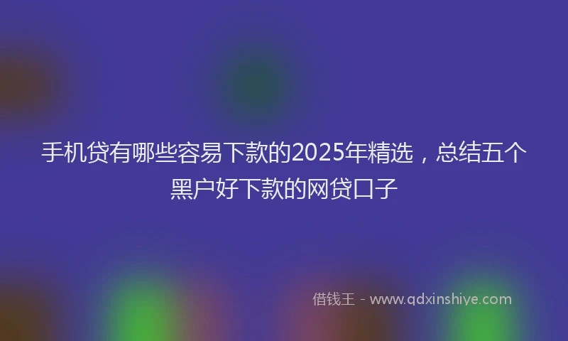 手机贷有哪些容易下款的2025年精选，总结五个黑户好下款的网贷口子