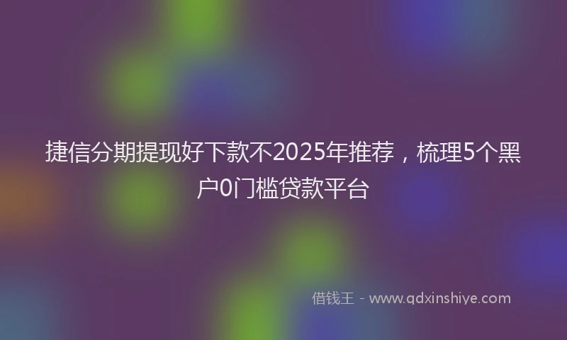捷信分期提现好下款不2025年推荐，梳理5个黑户0门槛贷款平台