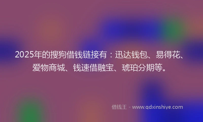 2025年的搜狗借钱链接有：迅达钱包、易得花、爱物商城、钱速借融宝、琥珀分期等。