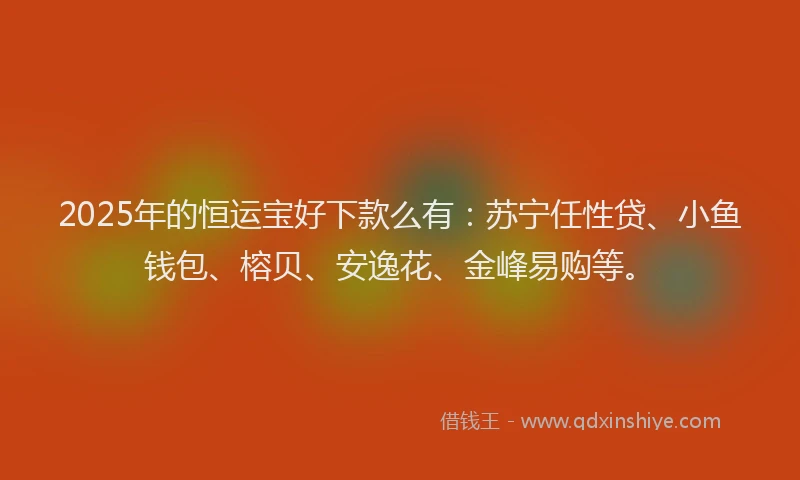 2025年的恒运宝好下款么有：苏宁任性贷、小鱼钱包、榕贝、安逸花、金峰易购等。