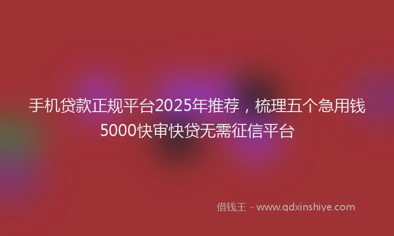 手机贷款正规平台2025年推荐，梳理五个急用钱5000快审快贷无需征信平台