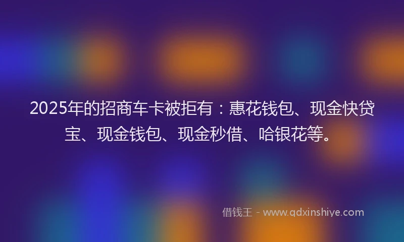 2025年的招商车卡被拒有：惠花钱包、现金快贷宝、现金钱包、现金秒借、哈银花等。