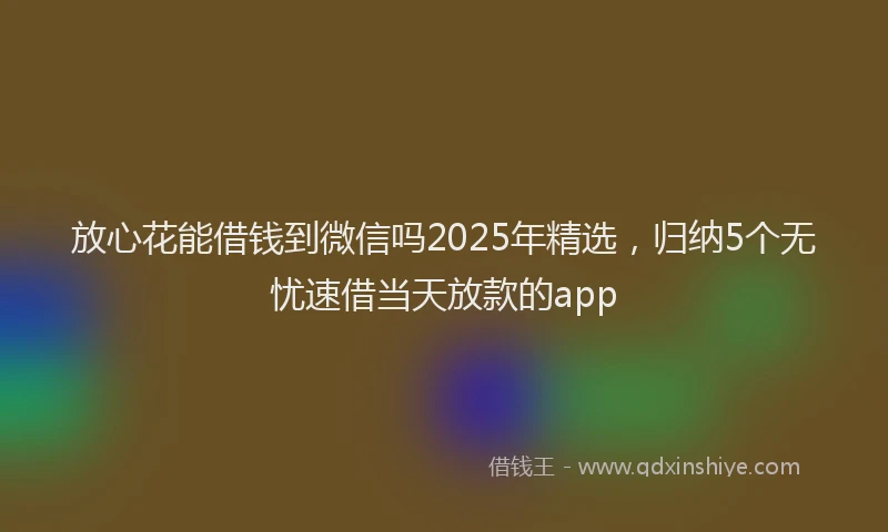 放心花能借钱到微信吗2025年精选，归纳5个无忧速借当天放款的app