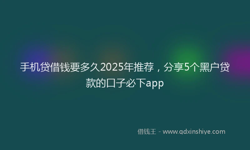 手机贷借钱要多久2025年推荐，分享5个黑户贷款的口子必下app