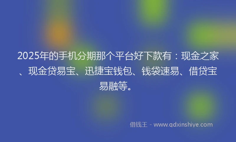2025年的手机分期那个平台好下款有：现金之家、现金贷易宝、迅捷宝钱包、钱袋速易、借贷宝易融等。