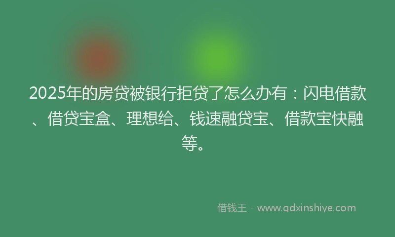 2025年的房贷被银行拒贷了怎么办有：闪电借款、借贷宝盒、理想给、钱速融贷宝、借款宝快融等。
